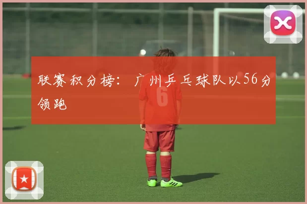 联赛积分榜：广州乒乓球队以56分领跑