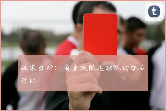 独家分析：南京极限运动队的配合对比