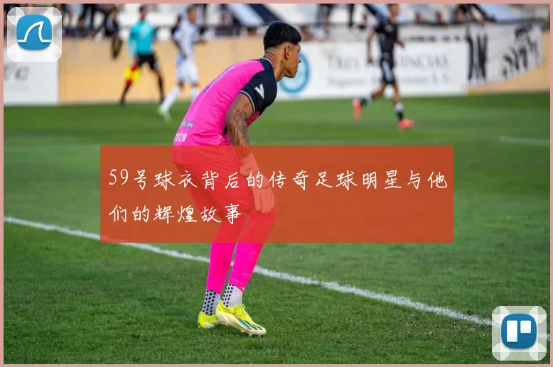 59号球衣背后的传奇足球明星与他们的辉煌故事