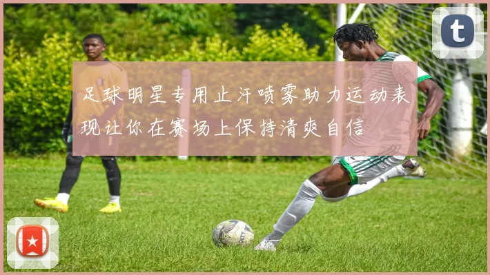 足球明星专用止汗喷雾助力运动表现让你在赛场上保持清爽自信