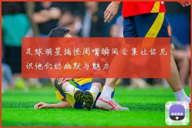 足球明星搞怪闭嘴瞬间合集让你见识他们的幽默与魅力