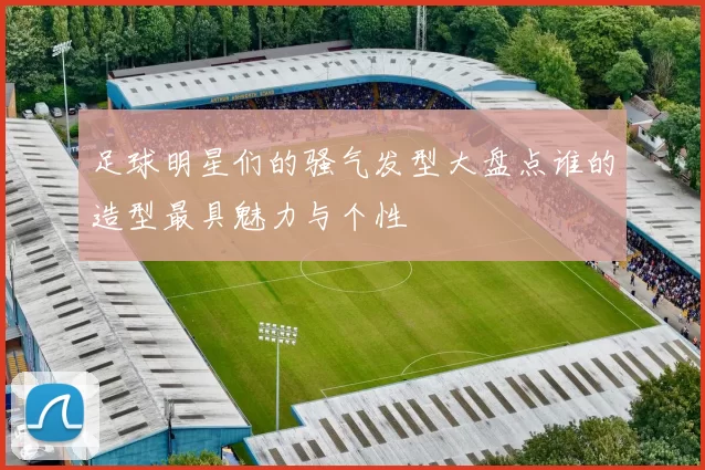 足球明星们的骚气发型大盘点谁的造型最具魅力与个性