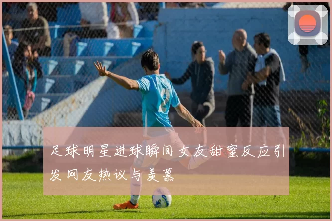 足球明星进球瞬间女友甜蜜反应引发网友热议与羡慕