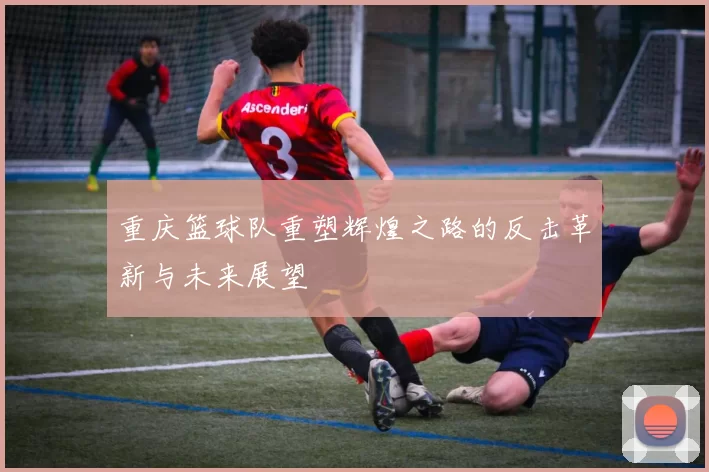 重庆篮球队重塑辉煌之路的反击革新与未来展望