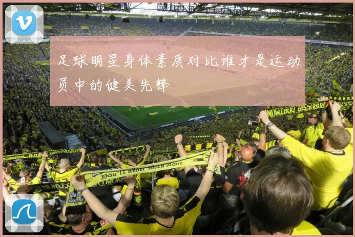 足球明星身体素质对比谁才是运动员中的健美先锋